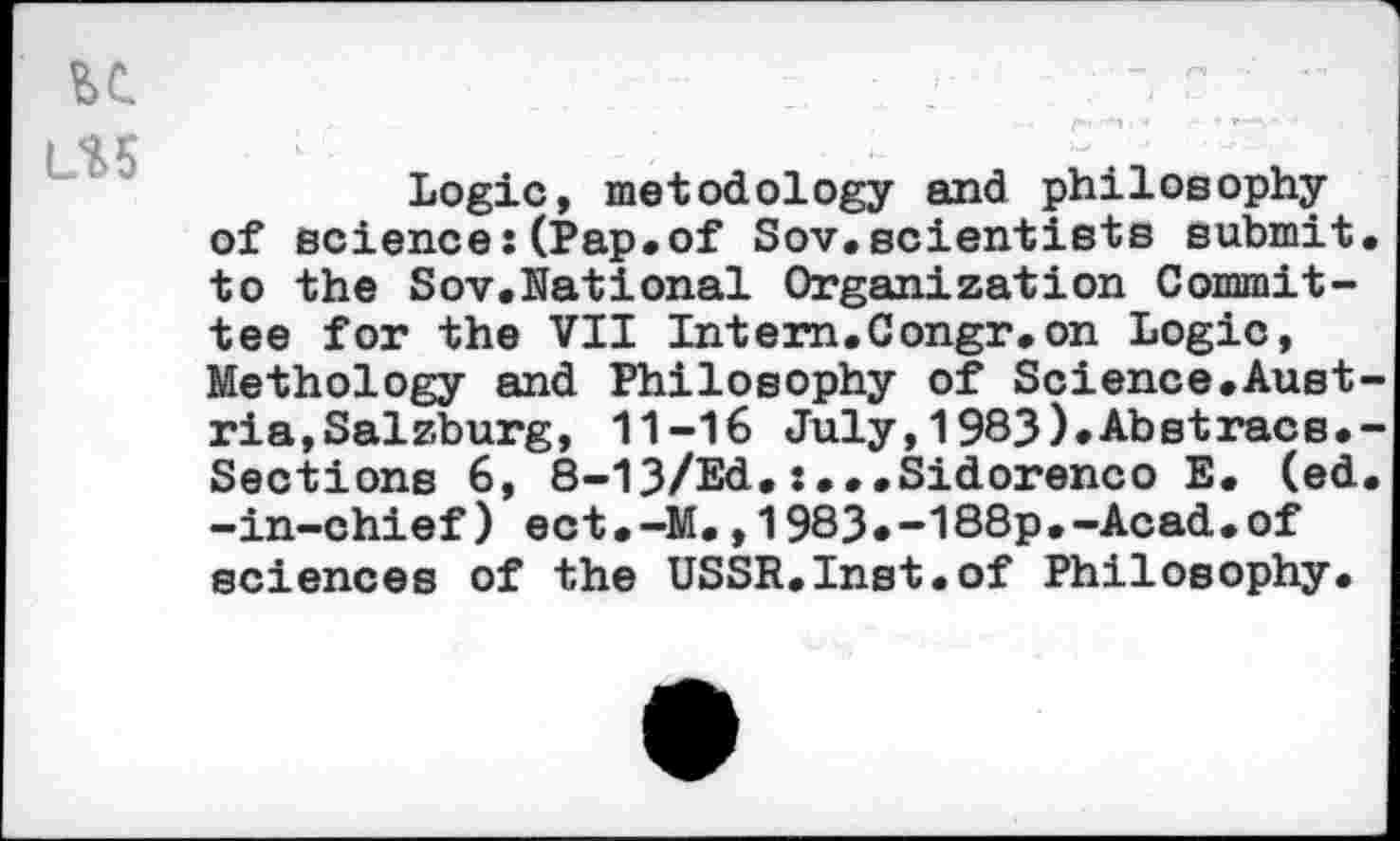 ﻿u
L%5
Logic, metodology and philosophy of science:(Pap.of Sov.scientists submit, to the Sov.National Organization Committee for the VII Intem.Congr.on Logic, Methology and Philosophy of Science.Austria,Salzburg, 11-16 July,1983).Abstracs.-Sections 6, 8-13/Ed,:...Sidorenco E. (ed. -in-chief) ect.-M.,1983*-188p.-Acad.of sciences of the USSR.Inst.of Philosophy.